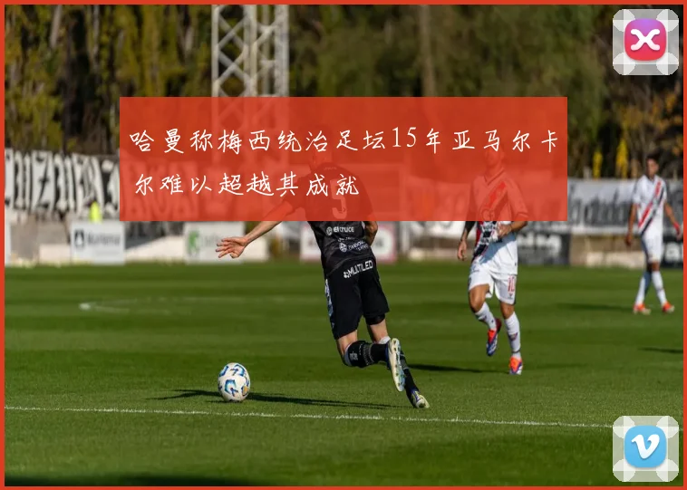 哈曼称梅西统治足坛15年亚马尔卡尔难以超越其成就
