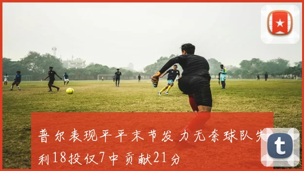 普尔表现平平末节发力无奈球队失利18投仅7中贡献21分