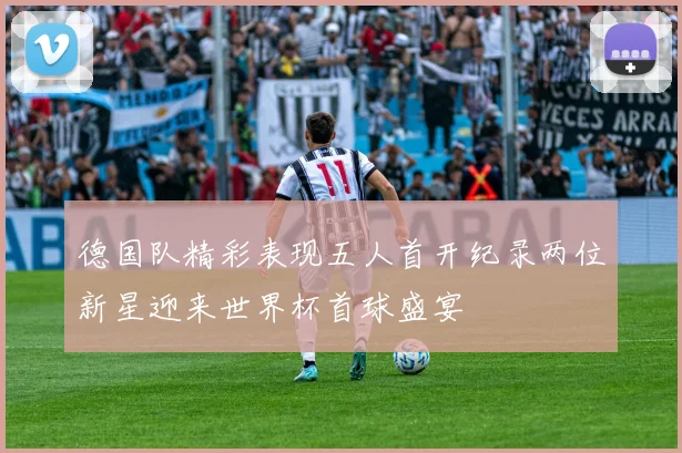 德国队精彩表现五人首开纪录两位新星迎来世界杯首球盛宴