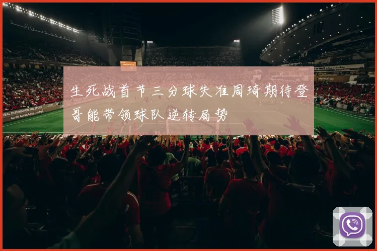 生死战首节三分球失准周琦期待登哥能带领球队逆转局势