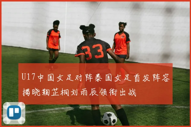 U17中国女足对阵泰国女足首发阵容揭晓鞠芷桐刘雨辰领衔出战