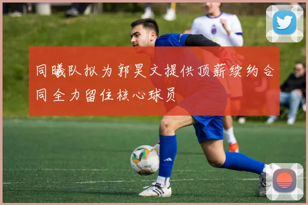 同曦队拟为郭昊文提供顶薪续约合同全力留住核心球员