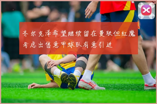 齐尔克泽希望继续留在曼联但红魔考虑出售意甲球队有意引进