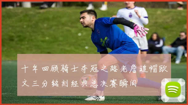 十年回顾骑士夺冠之路老詹追帽欧文三分铭刻经典总决赛瞬间
