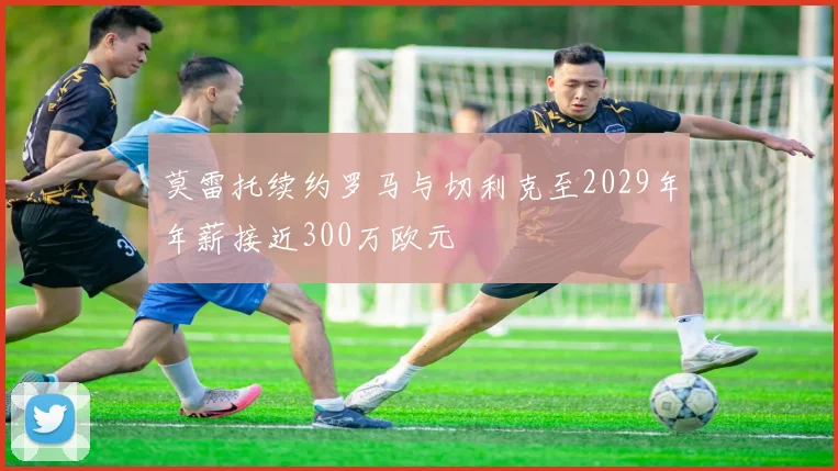 莫雷托续约罗马与切利克至2029年年薪接近300万欧元