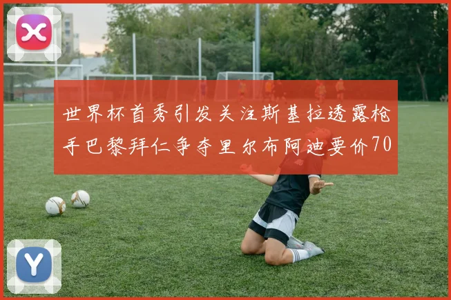 世界杯首秀引发关注斯基拉透露枪手巴黎拜仁争夺里尔布阿迪要价7000万欧