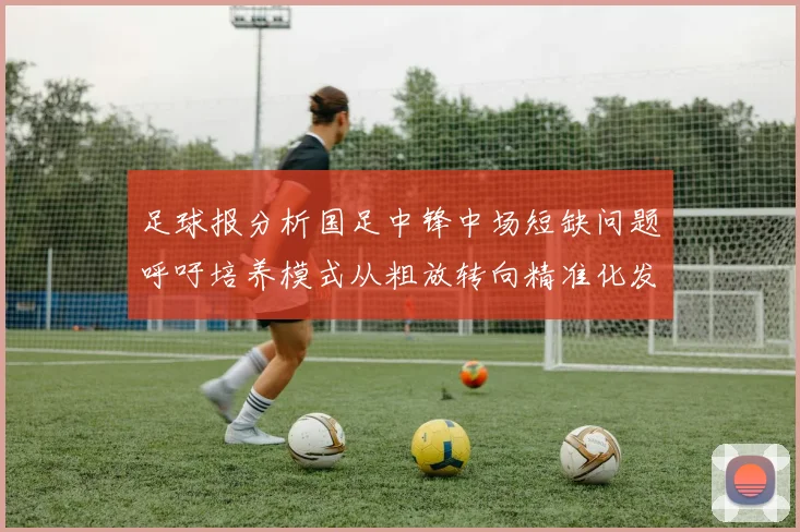 足球报分析国足中锋中场短缺问题呼吁培养模式从粗放转向精准化发展