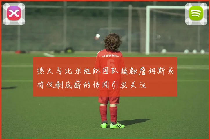 热火与比尔经纪团队接触詹姆斯或将仅剩底薪的传闻引发关注