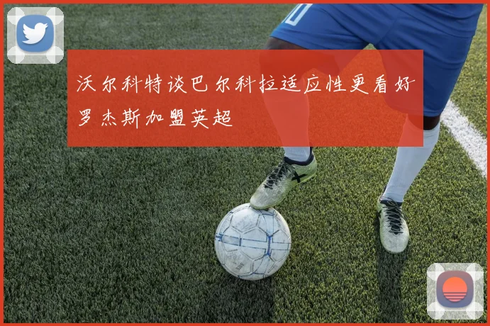 沃尔科特谈巴尔科拉适应性更看好罗杰斯加盟英超