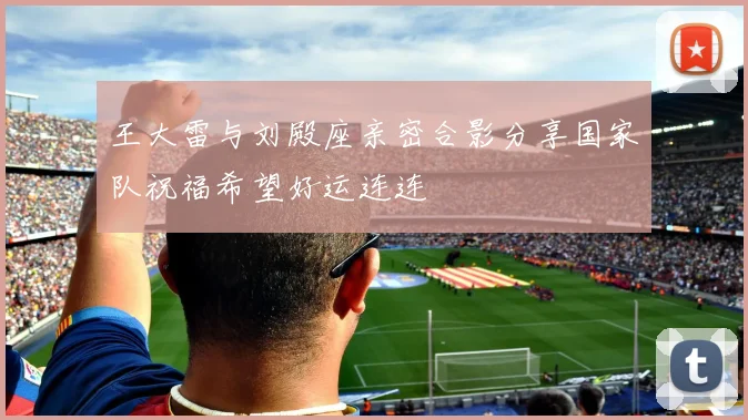 王大雷与刘殿座亲密合影分享国家队祝福希望好运连连