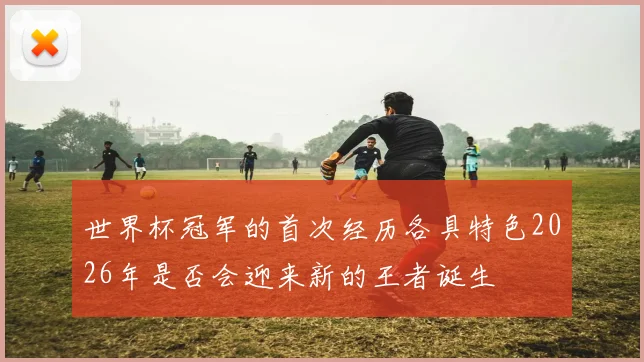 世界杯冠军的首次经历各具特色2026年是否会迎来新的王者诞生