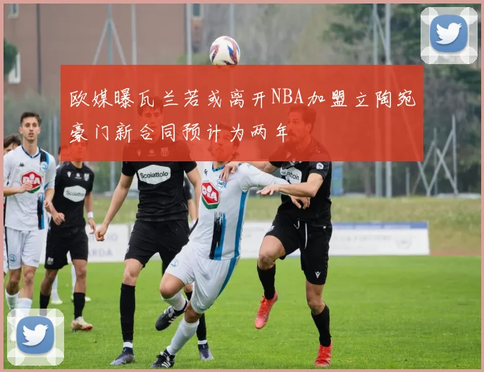 欧媒曝瓦兰若或离开NBA加盟立陶宛豪门新合同预计为两年