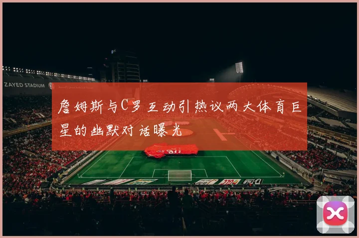 詹姆斯与C罗互动引热议两大体育巨星的幽默对话曝光