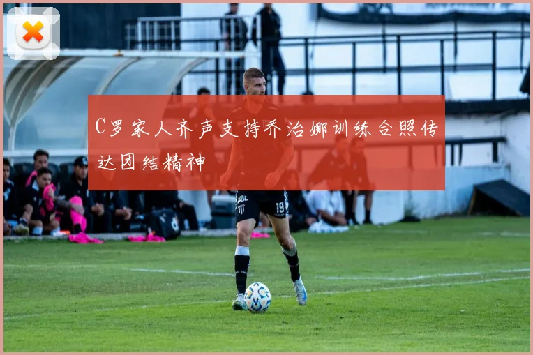 C罗家人齐声支持乔治娜训练合照传达团结精神